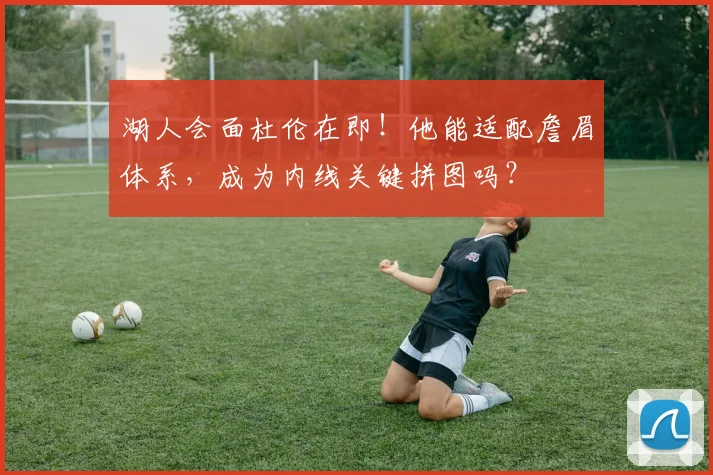 湖人会面杜伦在即！他能适配詹眉体系，成为内线关键拼图吗？