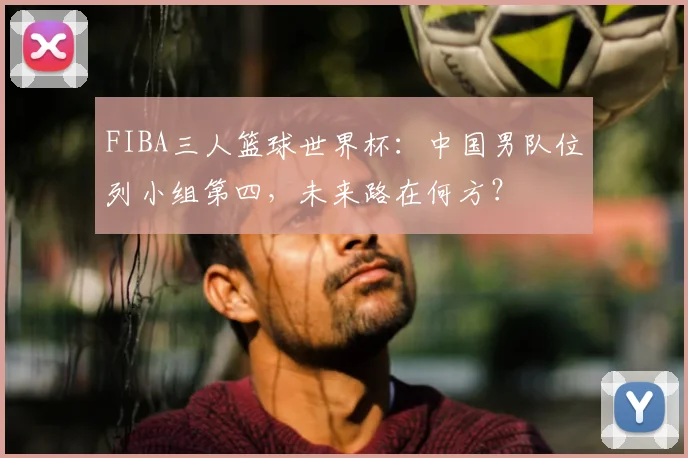 FIBA三人篮球世界杯：中国男队位列小组第四，未来路在何方？