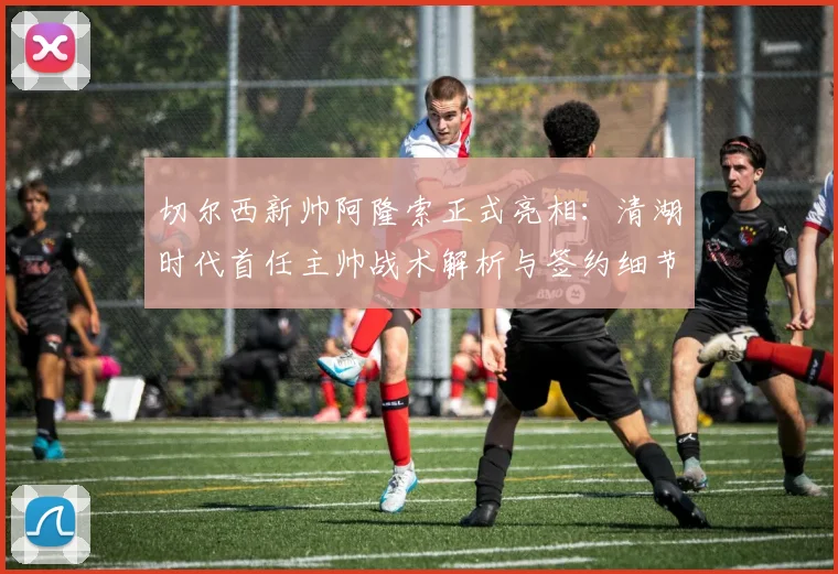 切尔西新帅阿隆索正式亮相：清湖时代首任主帅战术解析与签约细节全揭秘