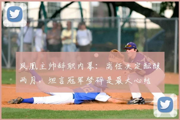凤凰主帅辞职内幕：离任决定酝酿两月，坦言冠军梦碎是最大心结