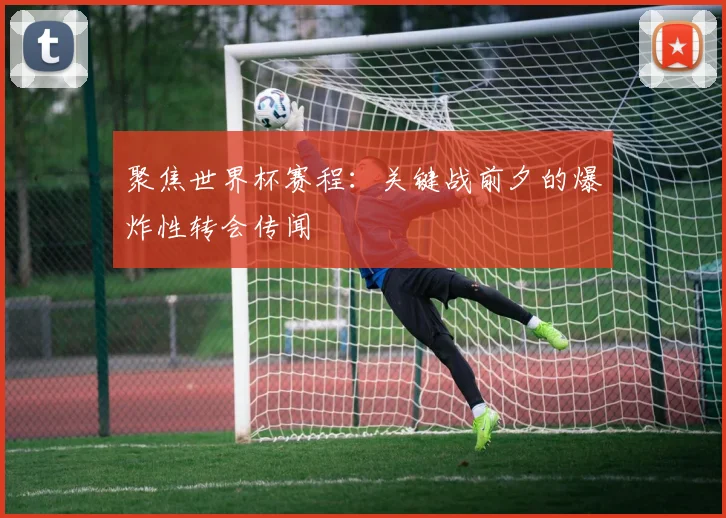 聚焦世界杯赛程：关键战前夕的爆炸性转会传闻