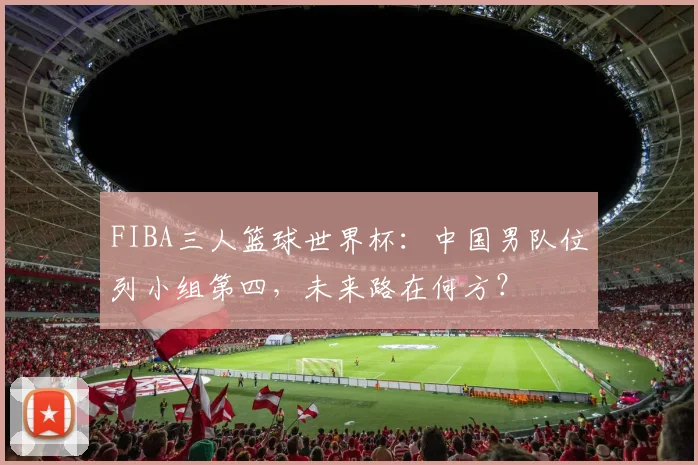 FIBA三人篮球世界杯：中国男队位列小组第四，未来路在何方？