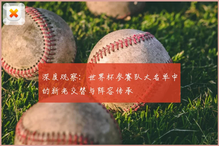 深度观察：世界杯参赛队大名单中的新老交替与阵容传承