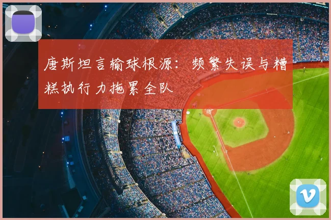 唐斯坦言输球根源：频繁失误与糟糕执行力拖累全队