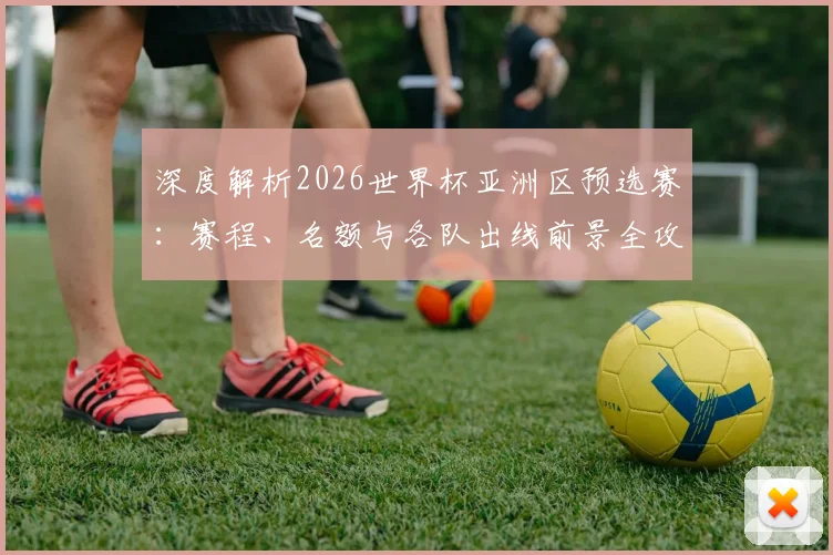 深度解析2026世界杯亚洲区预选赛：赛程、名额与各队出线前景全攻略