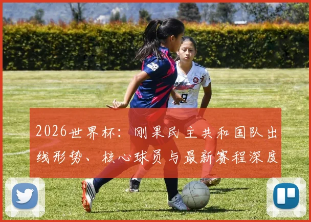 2026世界杯：刚果民主共和国队出线形势、核心球员与最新赛程深度解析