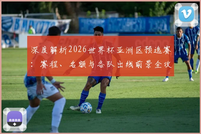 深度解析2026世界杯亚洲区预选赛：赛程、名额与各队出线前景全攻略