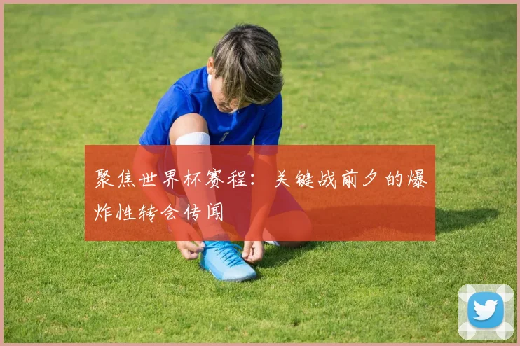 聚焦世界杯赛程：关键战前夕的爆炸性转会传闻