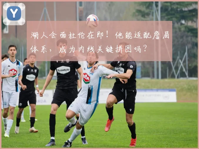 湖人会面杜伦在即！他能适配詹眉体系，成为内线关键拼图吗？