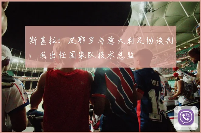 斯基拉：皮耶罗与意大利足协谈判，或出任国家队技术总监